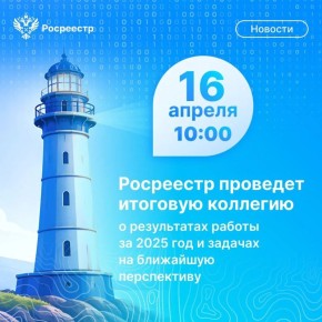 16 апреля 2026 года состоится итоговое заседание коллегии Росреестра, посвященное обсуждению результатов деятельности ведомства за 2025 год и задач на 2026 год